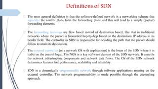 Definitions of SDN
⸙ The most general definition is that the software-defined network is a networking scheme that
separates the control plane form the forwarding plane and this will lead to a simple (packet)
forwarding elements.
⸙ The forwarding decisions are flow based instead of destination based, like that in traditional
networks where the packet is forwarded hop-by-hop based on the destination IP address in its
header field. The controller in SDN is responsible for deciding the path that the packet should
follow to attain its destination.
⸙ The external controller (or a network OS with applications) is the brain of the SDN where it is
liable on the control logic. The NOS is a key software element of the SDN network. It controls
the network infrastructure components and network data flows. The OS of the SDN network
determines features like performance, scalability and reliability.
⸙ SDN is a dynamically programmable network through software applications running on the
external controller. The network programmability is made possible through the decoupling
approach.
 