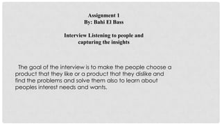 Assignment 1
By: Bahi El Bass
Interview Listening to people and
capturing the insights
The goal of the interview is to make the people choose a
product that they like or a product that they dislike and
find the problems and solve them also to learn about
peoples interest needs and wants.
 