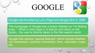 .
• .
GOOGLE• .
Google was founded by Larry Page and Sergey Brin in 1998.
The homepage of Google has a button labeled as “I’m feeling
lucky ”. When a user types in a search and clicks on the
button , the user is directly taken to the first search result.
Google has various “special features” which include weather,
unit conversion, currency conversion, time , calculator, maps
etc.
 