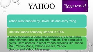 YAHOO
.
Yahoo was founded by David Filo and Jerry Yang
Yahoo operates a portal that provides the latest news,
entertainment, and sports information. The portal also
gives users access to other Yahoo services like Yahoo
Mail, Yahoo Maps, Yahoo Finance, Yahoo
Groups and Yahoo Messenger.
The first Yahoo company started in 1995
 