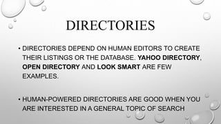 DIRECTORIES
• DIRECTORIES DEPEND ON HUMAN EDITORS TO CREATE
THEIR LISTINGS OR THE DATABASE. YAHOO DIRECTORY,
OPEN DIRECTORY AND LOOK SMART ARE FEW
EXAMPLES.
• HUMAN-POWERED DIRECTORIES ARE GOOD WHEN YOU
ARE INTERESTED IN A GENERAL TOPIC OF SEARCH
 