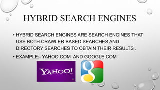 HYBRID SEARCH ENGINES
• HYBRID SEARCH ENGINES ARE SEARCH ENGINES THAT
USE BOTH CRAWLER BASED SEARCHES AND
DIRECTORY SEARCHES TO OBTAIN THEIR RESULTS .
• EXAMPLE:- YAHOO.COM AND GOOGLE.COM
 