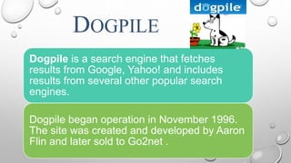 DOGPILE
.
Dogpile is a search engine that fetches
results from Google, Yahoo! and includes
results from several other popular search
engines.
Dogpile began operation in November 1996.
The site was created and developed by Aaron
Flin and later sold to Go2net .
 