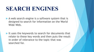 SEARCH ENGINES
 A web search engine is a software system that is
designed to search for information on the World
Wide Web.
 It uses the keywords to search for documents that
relate to these key words and then puts the result
in order of relevance to the topic that was
searched for.
 