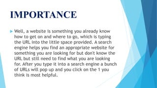 IMPORTANCE
 Well, a website is something you already know
how to get on and where to go, which is typing
the URL into the little space provided. A search
engine helps you find an appropriate website for
something you are looking for but don't know the
URL but still need to find what you are looking
for. After you type it into a search engine a bunch
of URLs will pop up and you click on the 1 you
think is most helpful.
 