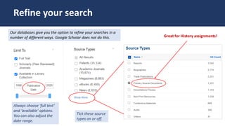 Tick these source
types on or off.
Always choose ‘full text’
and ‘available’ options.
You can also adjust the
date range.
Refine your search
Our databases give you the option to refine your searches in a
number of different ways. Google Scholar does not do this. Great for History assignments!
 