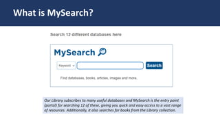 MySearch
Our Library subscribes to many useful databases and MySearch is the entry point
(portal) for searching 12 of these, giving you quick and easy access to a vast range
of resources. Additionally, it also searches for books from the Library collection.
What is MySearch?
 