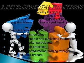 These functions are performed by the SEBI to promote and
develop activities in stock exchange and increase the
business in stock exchange. Under developmental
categories following functions are performed by SEBI:
1. Promoting investors education.
2. Training of intermediaries.
3. Conducting research and publishing information
useful to all market participants.
4. Promoting of fair practices.
5. SEBI has permitted internet trading through
registered stock brokers.
Department of Commerce, Mar Ivanios College 10
 