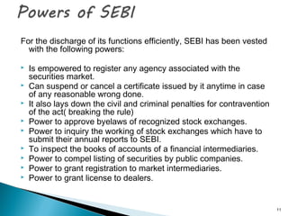 For the discharge of its functions efficiently, SEBI has been vested
with the following powers:
 Is empowered to register any agency associated with the
securities market.
 Can suspend or cancel a certificate issued by it anytime in case
of any reasonable wrong done.
 It also lays down the civil and criminal penalties for contravention
of the act( breaking the rule)
 Power to approve byelaws of recognized stock exchanges.
 Power to inquiry the working of stock exchanges which have to
submit their annual reports to SEBI.
 To inspect the books of accounts of a financial intermediaries.
 Power to compel listing of securities by public companies.
 Power to grant registration to market intermediaries.
 Power to grant license to dealers.
11
 