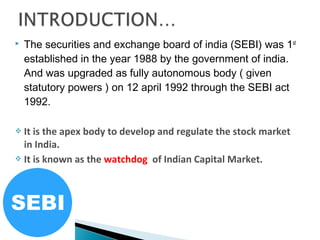  The securities and exchange board of india (SEBI) was 1st
established in the year 1988 by the government of india.
And was upgraded as fully autonomous body ( given
statutory powers ) on 12 april 1992 through the SEBI act
1992.
 It is the apex body to develop and regulate the stock market
in India.
 It is known as the watchdog of Indian Capital Market.
 