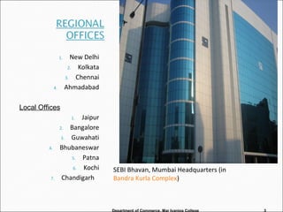 1. New Delhi
2. Kolkata
3. Chennai
4. Ahmadabad
1. Jaipur
2. Bangalore
3. Guwahati
4. Bhubaneswar
5. Patna
6. Kochi
7. Chandigarh
Department of Commerce, Mar Ivanios College 3
SEBI Bhavan, Mumbai Headquarters (in
Bandra Kurla Complex)
Local Offices
 