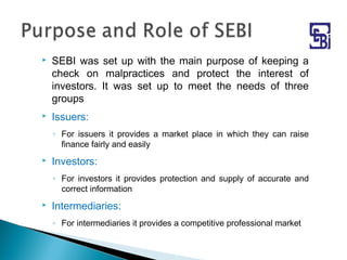  SEBI was set up with the main purpose of keeping a
check on malpractices and protect the interest of
investors. It was set up to meet the needs of three
groups
 Issuers:
◦ For issuers it provides a market place in which they can raise
finance fairly and easily
 Investors:
◦ For investors it provides protection and supply of accurate and
correct information
 Intermediaries:
◦ For intermediaries it provides a competitive professional market
 