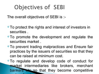 The overall objectives of SEBI is :-
To protect the rights and interest of investors in
securities .
To promote the development and regulate the
securities market .
To prevent trading malpractices and Ensure fair
practices by the issuers of securities so that they
can be raised at minimum cost.
To regulate and develop code of conduct for
market intermediaries like brokers, merchant
bankers etc so that they become competitive
 