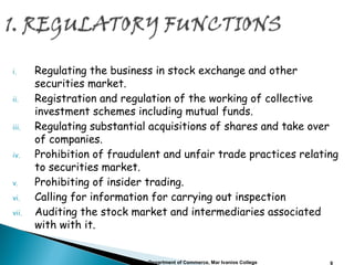 i. Regulating the business in stock exchange and other
securities market.
ii. Registration and regulation of the working of collective
investment schemes including mutual funds.
iii. Regulating substantial acquisitions of shares and take over
of companies.
iv. Prohibition of fraudulent and unfair trade practices relating
to securities market.
v. Prohibiting of insider trading.
vi. Calling for information for carrying out inspection
vii. Auditing the stock market and intermediaries associated
with with it.
Department of Commerce, Mar Ivanios College 9
 