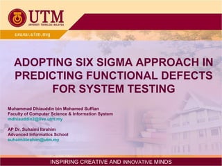 ADOPTING SIX SIGMA APPROACH IN
PREDICTING FUNCTIONAL DEFECTS
FOR SYSTEM TESTING
Muhammad Dhiauddin bin Mohamed Suffian
Faculty of Computer Science & Information System
mdhiauddin2@live.utm.my
AP Dr. Suhaimi Ibrahim
Advanced Informatics School
suhaimiibrahim@utm.my

INSPIRING CREATIVE AND INNOVATIVE MINDS

 