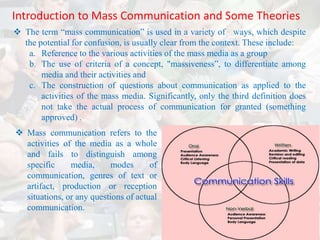 Introduction to Mass Communication and Some Theories
 The term “mass communication” is used in a variety of ways, which despite
  the potential for confusion, is usually clear from the context. These include:
   a. Reference to the various activities of the mass media as a group
   b. The use of criteria of a concept, "massiveness”, to differentiate among
       media and their activities and
   c. The construction of questions about communication as applied to the
       activities of the mass media. Significantly, only the third definition does
       not take the actual process of communication for granted (something
       approved) .
 Mass communication refers to the
  activities of the media as a whole
  and fails to distinguish among
  specific     media,      modes      of
  communication, genres of text or
  artifact, production or reception
  situations, or any questions of actual
  communication.
 