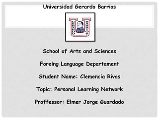 Universidad Gerardo Barrios

School of Arts and Sciences
Foreing Language Departament
Student Name: Clemencia Rivas
Topic: Personal Learning Network
Proffessor: Elmer Jorge Guardado

 