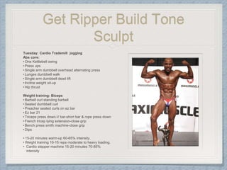Get Ripper Build Tone
Sculpt
Tuesday: Cardio Trademill jogging
Abs core:
•One Kettlebell swing
•Press ups
•Single arm dumbbell overhead alternating press
•Lunges dumbbell walk
•Single arm dumbbell dead lift
•Incline weight sit-up
•Hip thrust
Weight training: Biceps
•Barbell curl standing barbell
•Seated dumbbell curl
•Preacher seated curls on ez bar
•Ez bar 21
•Triceps press down-V bar-short bar & rope press down
•French tricep lying extension-close grip
•Bench press smith machine-close grip
•Dips
• 15-20 minutes warm-up 60-65% intensity.
• Weight training 10-15 reps moderate to heavy loading.
• Cardio stepper machine 15-20 minutes 70-85%
intensity
 