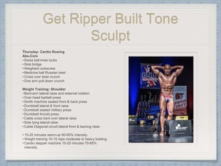 Get Ripper Built Tone
Sculpt
Thursday: Cardio Rowing
Abs-Core
•Swiss ball knee tucks
•Side bridge
•Weighted corkscrew
•Medicine ball Russian twist
•Cross over twist crunch
•One arm pull down crunch
Weight Training: Shoulder
•Bent-arm lateral raise and external rotation
•Over head barbell press
•Smith machine seated front & back press
•Dumbbell lateral & front raise
•Dumbbell seated military press
•Dumbbell Arnold press
•Cable cross bent over lateral raise
•Side lying lateral raise
•Cable Diagonal circuit lateral front & leaning raise
• 15-20 minutes warm-up 60-65% intensity.
• Weight training 10-15 reps moderate to heavy loading.
• Cardio stepper machine 15-20 minutes 70-85%
intensity.
 