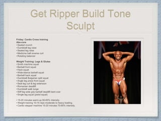 Get Ripper Build Tone
Sculpt
Friday: Cardio Cross training
Abs-core
•Seated crunch
•Dumbbell leg raise
•Seated leg raise
•Medicine ball reverse curl
•Rotating balancer
Weight Training: Legs & Glutes
•Smith machine squat
•Barbell front squat
•Hack squat
•Wide-stance barbell squat
•Barbell hack squat
•Dumbbell Bulgarian split squat
•Angle leg press front squat
•Seat leg curl & leg extension
•Romanian deadlift
•Dumbbell walk lunge
•Stiff leg wide grip barbell deadlift bent over
•Single leg squat (pistol squat)
• 15-20 minutes warm-up 60-65% intensity.
• Weight training 10-15 reps moderate to heavy loading.
• Cardio stepper machine 15-20 minutes 70-85% intensity.
 