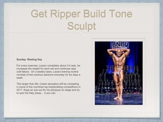 Get Ripper Build Tone
Sculpt
Sunday: Resting Day
For every exercise, Lazaro completes about 3-4 sets, he
increases the weight for each set and continues reps
until failure. On a weekly basis, Lazaro training routine
consists of two workout sessions everyday for six days a
week.
This larger than life, Cuban sensation will be competing
in some of the countries top bodybuilding competitions in
2017. Keep an eye out for his physique on stage and try
to spot the fatty areas… if you can.
 
