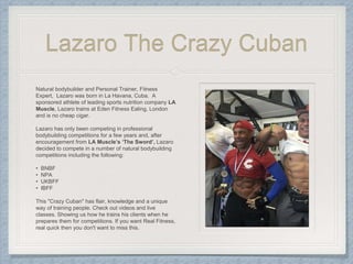 Lazaro The Crazy Cuban
Natural bodybuilder and Personal Trainer, Fitness
Expert, Lazaro was born in La Havana, Cuba. A
sponsored athlete of leading sports nutrition company LA
Muscle, Lazaro trains at Eden Fitness Ealing, London
and is no cheap cigar.
Lazaro has only been competing in professional
bodybuilding competitions for a few years and, after
encouragement from LA Muscle’s ‘The Sword’, Lazaro
decided to compete in a number of natural bodybuilding
competitions including the following:
• BNBF
• NPA
• UKBFF
• IBFF
This "Crazy Cuban" has flair, knowledge and a unique
way of training people. Check out videos and live
classes. Showing us how he trains his clients when he
prepares them for competitions. If you want Real Fitness,
real quick then you don't want to miss this.
 
