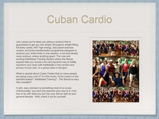 Cuban Cardio
Join Lazaro as he takes you along a workout that is
guaranteed to get you into shape, throughout weight lifting,
full body cardio, HIIT high energy, fast paced exercise
routine, and body transformation programme designed to
workout your entire body in one session, a hot and sweaty
crazy workout, where anything goes!. The new and
exciting Kettleblast Training System where the fitness
experts take you across a fun and dynamic way to totally
transform your body with Kettlebells in the comfort and
privacy of your own, or a group class in the gym.
What is special about Cuban Cardio that so many people
are going crazy over it? Is it the hunky, funky Lazaro or the
beautiful ladies?. Kettleblast Training? . The Secret to sexy
Abs revealed?
A slim, sexy stomach is something most of us covet.
Unfortunately, you can't just exercise your way to it. A lot
has to do with what you put into your diet as well as your
general lifestyle. Well, check it out for yourself.
 