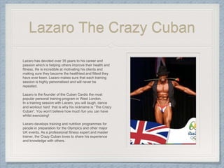 Lazaro The Crazy Cuban
Lazaro has devoted over 35 years to his career and
passion which is helping others improve their health and
fitness. He is incredible at motivating his clients and
making sure they become the healthiest and fittest they
have ever been. Lazaro makes sure that each training
session is highly personalised and will never be
repeated.
Lazaro is the founder of the Cuban Cardio the most
popular personal training program in West London.
In a training session with Lazaro, you will laugh, dance
and workout hard that is why his nickname is “The Crazy
Cuban”. You won’t believe how much fun you can have
whilst exercising!
Lazaro develops training and nutrition programmes for
people in preparation for the Olympics and other major
UK events. As a professional fitness expert and master
trainer, the Crazy Cuban loves to share his experience
and knowledge with others.
 