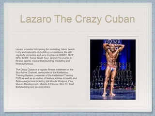 Lazaro The Crazy Cuban
Lazaro provides full training for modelling, bikini, beach
body and natural body building competitions. He still
regularly competes and wins trophies at UKBFF, IBFF,
NPA, BNBF, Fame World Tour, Grand Prix events in
fitness, sports, natural bodybuilding, modelling and
fitness physique.
The Crazy Cuban is a regular fitness presenter on the
Sky Active Channel, co-founder of the Kettleblast
Training System, presenter of the Kettleblast Training
DVD as well as an author of feature articles in health and
fitness magazines including LA Muscle Workout, Flex,
Muscle Development, Muscle & Fitness, Slim Fit, Beef
Bodybuilding and several others.
 