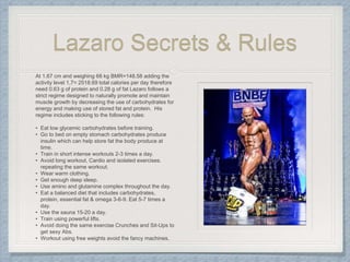 Lazaro Secrets & Rules
At 1.67 cm and weighing 68 kg BMR=148.58 adding the
activity level 1,7= 2518.69 total calories per day therefore
need 0.63 g of protein and 0.28 g of fat Lazaro follows a
strict regime designed to naturally promote and maintain
muscle growth by decreasing the use of carbohydrates for
energy and making use of stored fat and protein. His
regime includes sticking to the following rules:
• Eat low glycemic carbohydrates before training.
• Go to bed on empty stomach carbohydrates produce
insulin which can help store fat the body produce at
time.
• Train in short intense workouts 2-3 times a day.
• Avoid long workout, Cardio and isolated exercises.
repeating the same workout.
• Wear warm clothing.
• Get enough deep sleep.
• Use amino and glutamine complex throughout the day.
• Eat a balanced diet that includes carbohydrates,
protein, essential fat & omega 3-6-9. Eat 5-7 times a
day.
• Use the sauna 15-20 a day.
• Train using powerful lifts.
• Avoid doing the same exercise Crunches and Sit-Ups to
get sexy Abs.
• Workout using free weights avoid the fancy machines.
 