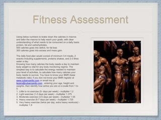 Fitness Assessment
Using below numbers to brake down the calories in macros
and tailor the macros to help reach your goals, with clear
understanding of what needs to be consumed on a daily basis.
protein, fat and carbohydrates.
500 calories goes into deficit, for fat loss
300 calories goes into excess and mass gain.
The daily food plan would consist of minimum 3-4 meals, 2
snacks including supplements, proteins shakes, and 2-3 litres
water a day.
Knowing how many calories the body needs a day to maintain
body weight is vital for any body monitoring regime. The
simplest way is to calculate the energy needed to maintain
your level of activities, to calculate how many calories your
body needs to survive. You have to know your BMR (base
metabolic rate); if you don not know your BMR register at
www.cubancardio.com or email me at
lazaro@cubancardio.com , entering your age, height and
weights, then identify how active you are on a scale from 1 to
5:
1. Little to no exercise (0- days per week) - multiplier 1.2
2. Light exercise (1-3 days per week) - multiplier 1.375
3. Moderate exercise (3-5 days per week) - multiplier 1.55
4. Heavy exercise (6-7 days per week) - multiplier 1.725
5. Very heavy exercise (twice per day, extra heavy workouts) -
multiplier 1.9
 