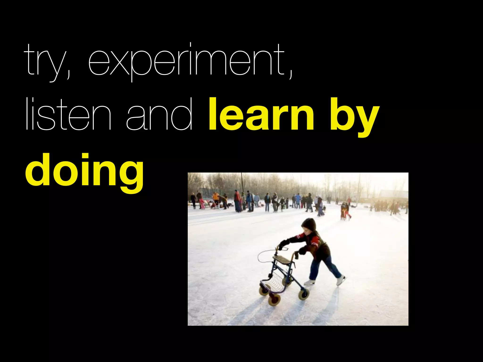 try, experiment,
listen and learn by
doing
 