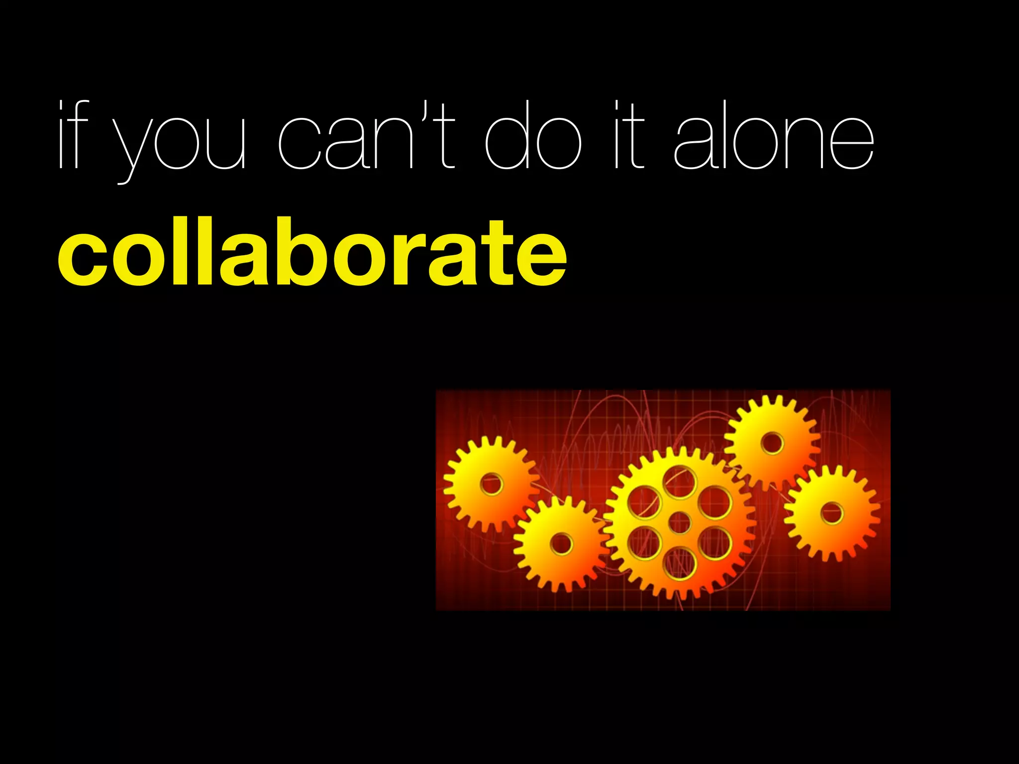 if you can’t do it alone
collaborate
 