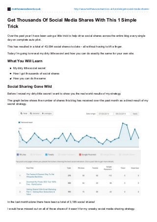 matthewwoodward.co.uk http://www.matthewwoodward.co.uk/tutorials/get-social-media-shares/
Get Thousands Of Social Media Shares With This 1 Simple
Trick
Over the past year I have been using a little trick to help drive social shares across the entire blog every single
day on complete auto pilot.
This has resulted in a total of 43,094 social shares to date – all without having to lift a finger.
Today I’m going to reveal my dirty little secret and how you can do exactly the same for your own site.
What You Will Learn
My dirty little social secret
How I got thousands of social shares
How you can do the same
Social Sharing Gone Wild
Before I reveal my dirty little secret I want to show you the real world results of my strategy.
The graph below shows the number of shares this blog has received over the past month as a direct result of my
secret strategy.
In the last month alone there have been a total of 3,185 social shares!
I would have missed out on all of those shares if it wasn’t for my sneaky social media sharing strategy.
 