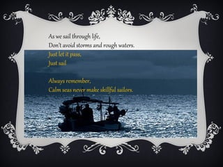 As we sail through life,
Don’t avoid storms and rough waters.
Just let it pass,
Just sail

Always remember,
Calm seas never make skillful sailors.
 