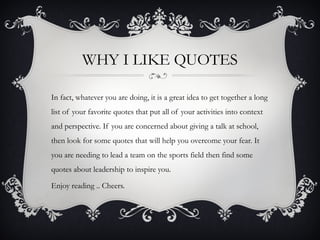 WHY I LIKE QUOTES

In fact, whatever you are doing, it is a great idea to get together a long
list of your favorite quotes that put all of your activities into context
and perspective. If you are concerned about giving a talk at school,
then look for some quotes that will help you overcome your fear. It
you are needing to lead a team on the sports field then find some
quotes about leadership to inspire you.

Enjoy reading .. Cheers.
 