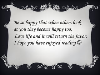 Be so happy that when others look
at you they become happy too.
Love life and it will return the favor.
I hope you have enjoyed reading 
 