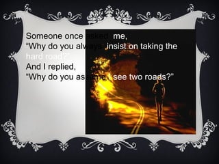 Someone once asked me,
“Why do you always insist on taking the
hard road?”
And I replied,
“Why do you assume I see two roads?”
 