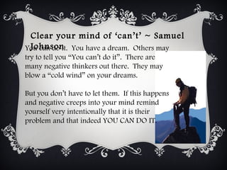 Clear your mind of ‘can’t’ ~ Samuel
 Johnson
You can do it.  You have a dream.  Others may
try to tell you “You can’t do it”.  There are
many negative thinkers out there.  They may
blow a “cold wind” on your dreams.

But you don’t have to let them.  If this happens
and negative creeps into your mind remind
yourself very intentionally that it is their
problem and that indeed YOU CAN DO IT.
 