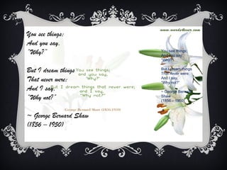You see things;
And you say,
“Why?”                  You see things;
                        And you say,
                        “Why?”

But I dream things      But I dream things
                        That never were;
That never were;        And I say,
                        “Why not?”
And I say,              ~ George Bernard
“Why not?”              Shaw
                        (1856 – 1950)



~ George Bernard Shaw
(1856 – 1950)
 