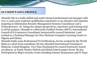 OLUMIDE’S OJO’s PROFILE
Olumide Ojo is a multi-skilled and multi-talented professional and manager with
over 11 years post academic qualification experience as an educator and expertise
majoring in Information Security Management Systems Consultancy and a
Technopreneur , he brings his unique perspectives, experience and training style
to all his projects. Olumide is a Microsoft Certified Trainer (MCT), International
Council of E-Commerce Consultants Instructor(Ec-council Instructor ) and
worked as a Technical Manager for New Horizons Computer Learning Center in
Nigeria and Ghana.
Olumide holds some Professional IT Certifications, he has worked for the World
Bank as a short term consultant, He has attended International Trainings in
Malaysia, United Kingdom .Two Time Nominated Ec-council Instructor Award
2011&2012 at Yearly Hacker Halted and Global CyberLympics Event. He has
Participated in Major security events including Gartner Symposium and IT Expo.

 