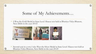 Some of My Achievements…
• I Won the Gold Medal in State Level Abacus test held at Bhartiya Vidya Bhawan,
New Delhi in the year 2011!!
• Second year in a row, I also Won the Silver Medal in State Level Abacus test held at
Bhartiya Vidya Bhawan, New Delhi in the year 2012!!
 