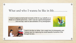 What and who I wanna be like in life………….
I love to capture small-small moments of life for e.g. butterfly on a
flower or a colorful pencil box. I wish I can be a good photographer
and one day I want to see exhibition of my photographs.
I want to be like my father. He is really fond of photography and
I always see him capturing the small beautiful moments of life
through his lens.
 