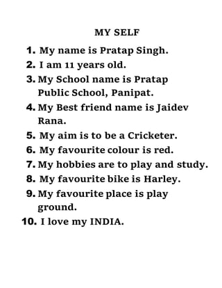 MY SELF
1. My name is Pratap Singh.
2. I am 11 years old.
3. My School name is Pratap
Public School, Panipat.
4. My Best friend name is Jaidev
Rana.
5. My aim is to be a Cricketer.
6. My favourite colour is red.
7. My hobbies are to play and study.
8. My favourite bike is Harley.
9. My favourite place is play
ground.
10. I love my INDIA.
 
