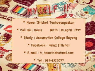 • Name: Ittichot Techowongsakun
• Call me : Heinz Birth : 13 april 1997
• Study : Assumption College Rayong
• Facebook : Heinz Ittichot
• E-mail : h_heinz15@hotmail.com
• Tel : 089-8327077

 