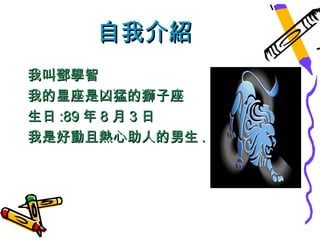 自我介紹
我叫鄧學智
我的星座是凶猛的獅子座
生日 :89 年 8 月 3 日
我是好動且熱心助人的男生 .
 
