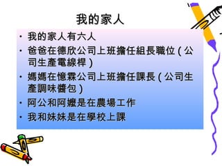 我的家人
• 我的家人有六人
• 爸爸在德欣公司上班擔任組長職位 ( 公
  司生產電線桿 )
• 媽媽在憶霖公司上班擔任課長 ( 公司生
  產調味醬包 )
• 阿公和阿嬤是在農場工作
• 我和妹妹是在學校上課
 