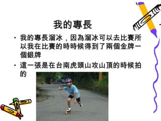 我的專長
• 我的專長溜冰，因為溜冰可以去比賽所
  以我在比賽的時時候得到了兩個金牌一
  個銀牌
• 這一張是在台南虎頭山攻山頂的時候拍
  的
 