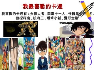 我最喜歡的卡通
我喜歡的卡通有 : 火影人者 . 閃電十一人 . 怪醫黑傑克 . 名
    偵探柯南 . 航海王 . 蠟筆小新 . 變形金剛
 