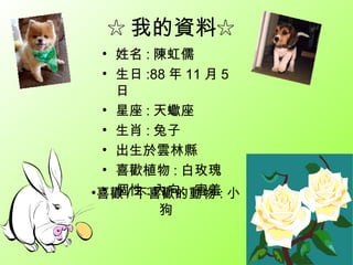 ☆ 我的資料☆
 • 姓名 : 陳虹儒
 • 生日 :88 年 11 月 5
   日
 • 星座 : 天蠍座
 • 生肖 : 兔子
 • 出生於雲林縣
 • 喜歡植物 : 白玫瑰
 • 個性 : 內向、害羞
•喜歡 / 不喜歡的動物 : 小
        狗
 